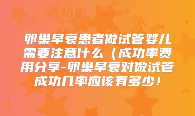卵巢早衰患者做试管婴儿需要注意什么（成功率费用分享-卵巢早衰对做试管成功几率应该有多少！