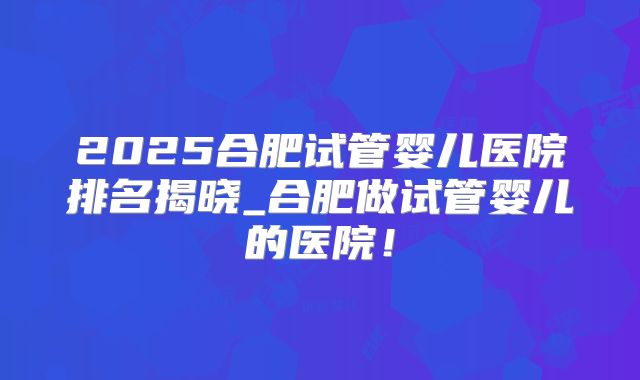 2025合肥试管婴儿医院排名揭晓_合肥做试管婴儿的医院!
