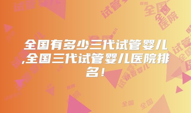 全国有多少三代试管婴儿,全国三代试管婴儿医院排名!