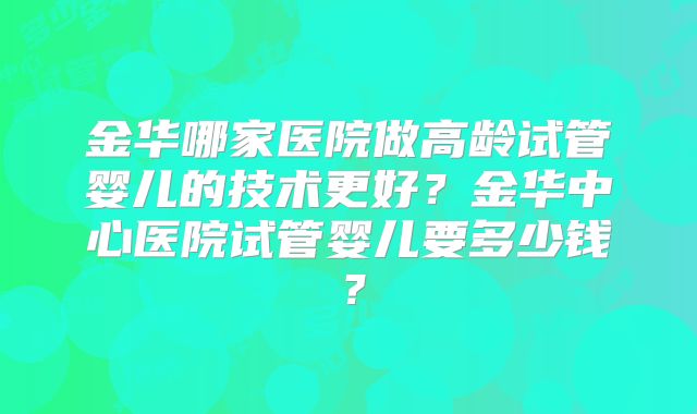 金华哪家医院做高龄试管婴儿的技术更好？金华中心医院试管婴儿要多少钱？