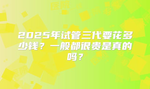 2025年试管三代要花多少钱？一般都很贵是真的吗？