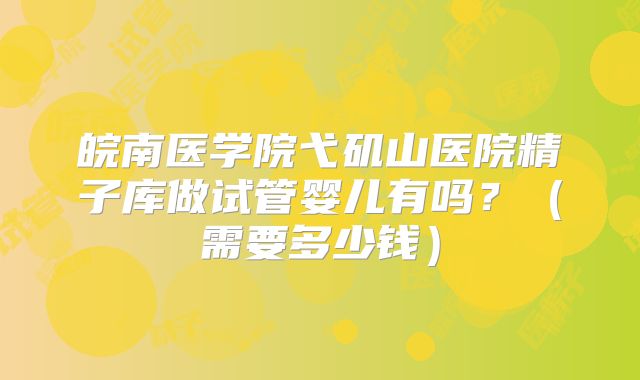 皖南医学院弋矶山医院精子库做试管婴儿有吗?(需要多少钱)