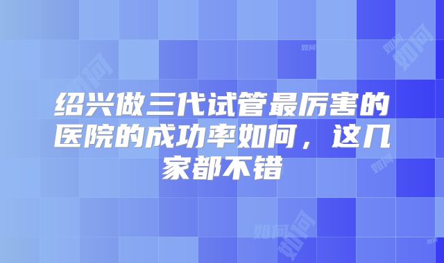 绍兴做三代试管最厉害的医院的成功率如何，这几家都不错