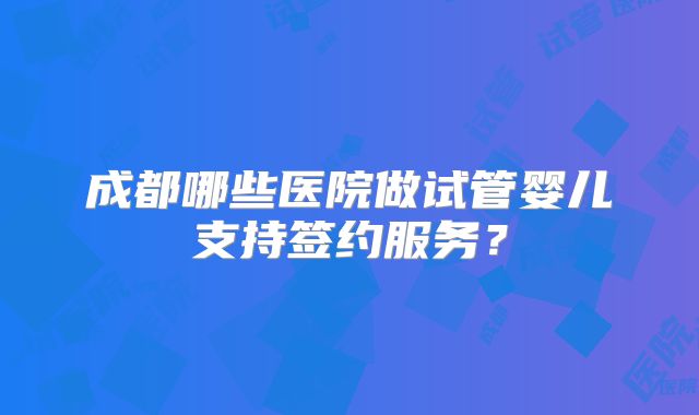 成都哪些医院做试管婴儿支持签约服务？