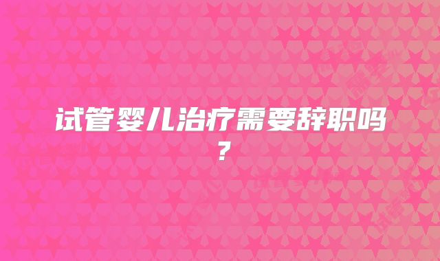 试管婴儿治疗需要辞职吗？