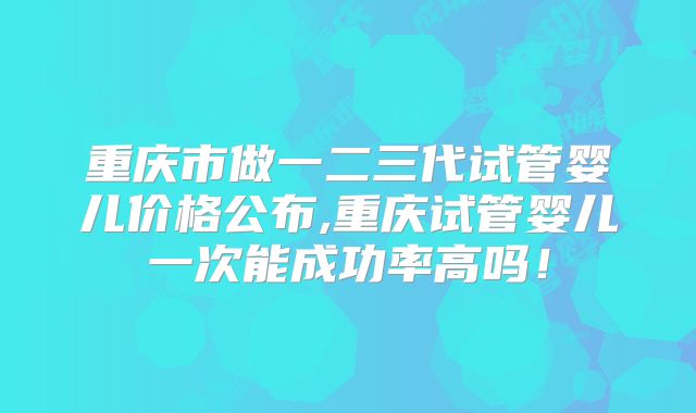 重庆市做一二三代试管婴儿价格公布,重庆试管婴儿一次能成功率高吗！