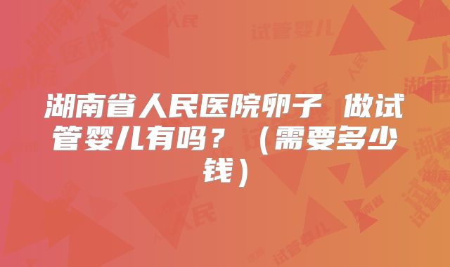 湖南省人民医院卵子 做试管婴儿有吗？（需要多少钱）