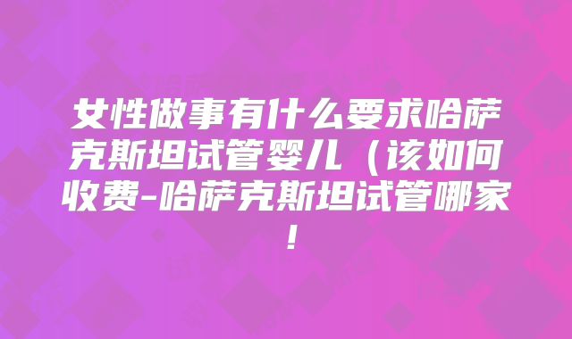 女性做事有什么要求哈萨克斯坦试管婴儿（该如何收费-哈萨克斯坦试管哪家！