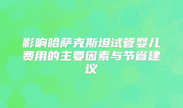 影响哈萨克斯坦试管婴儿费用的主要因素与节省建议