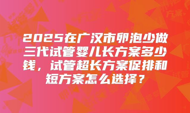 2025在广汉市卵泡少做三代试管婴儿长方案多少钱，试管超长方案促排和短方案怎么选择？