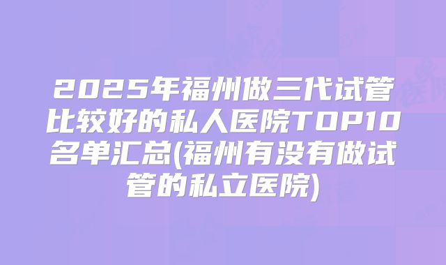 2025年福州做三代试管比较好的私人医院TOP10名单汇总(福州有没有做试管的私立医院)