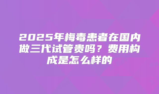 2025年梅毒患者在国内做三代试管贵吗？费用构成是怎么样的