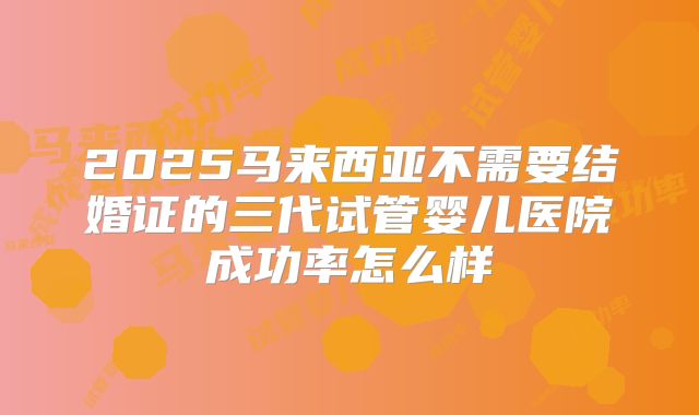 2025马来西亚不需要结婚证的三代试管婴儿医院成功率怎么样
