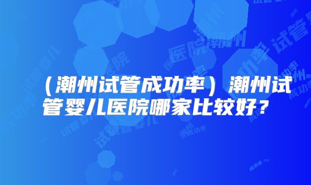 （潮州试管成功率）潮州试管婴儿医院哪家比较好？