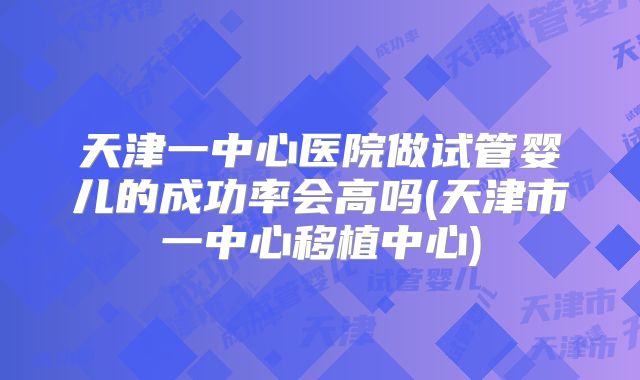 天津一中心医院做试管婴儿的成功率会高吗(天津市一中心移植中心)