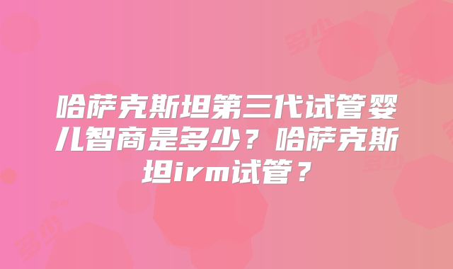哈萨克斯坦第三代试管婴儿智商是多少？哈萨克斯坦irm试管？