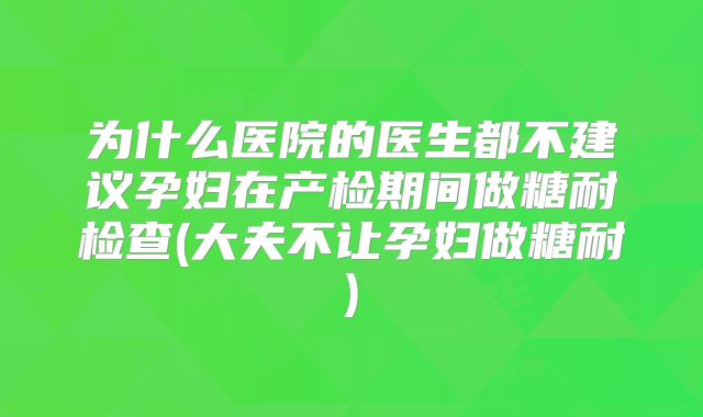 为什么医院的医生都不建议孕妇在产检期间做糖耐检查(大夫不让孕妇做糖耐)