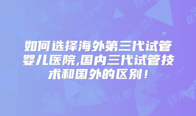 如何选择海外第三代试管婴儿医院,国内三代试管技术和国外的区别！