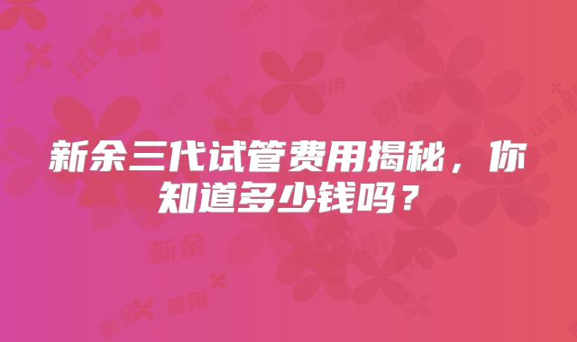 新余三代试管费用揭秘，你知道多少钱吗？