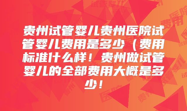 贵州试管婴儿贵州医院试管婴儿费用是多少（费用标准什么样！贵州做试管婴儿的全部费用大概是多少！