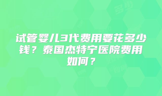 试管婴儿3代费用要花多少钱?泰国杰特宁医院费用如何?