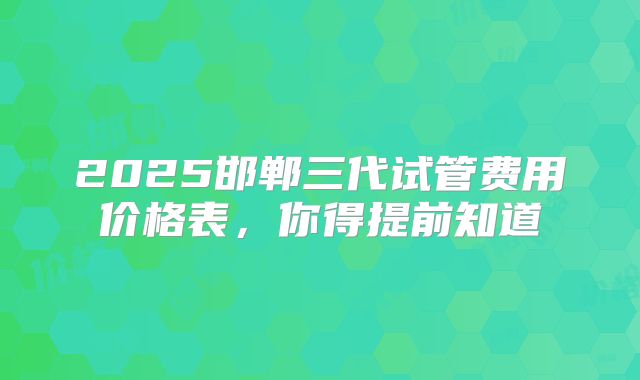 2025邯郸三代试管费用价格表,你得提前知道