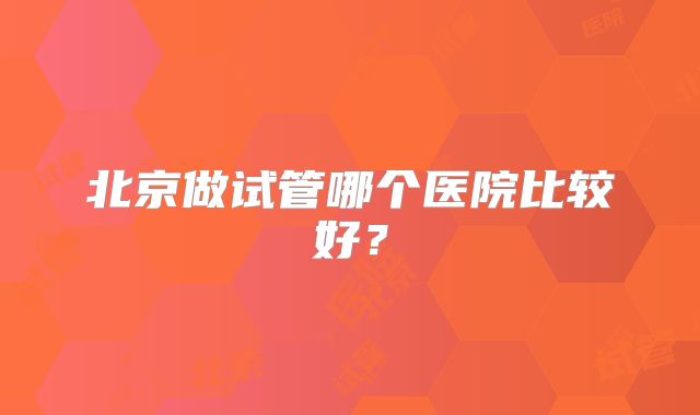 北京做试管哪个医院比较好?
