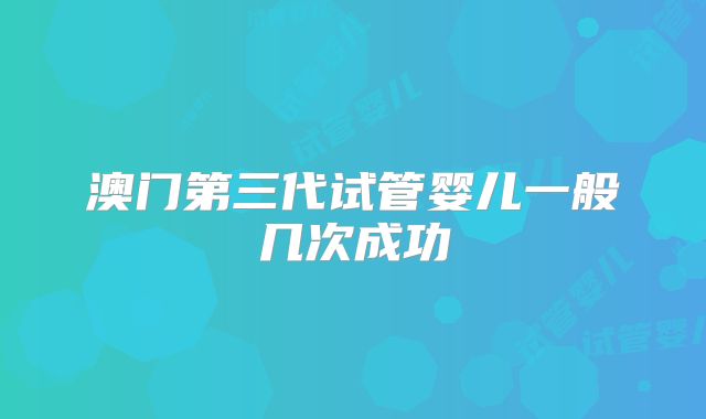 澳门第三代试管婴儿一般几次成功