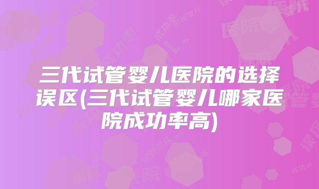 三代试管婴儿医院的选择误区(三代试管婴儿哪家医院成功率高)