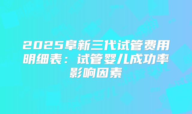 2025阜新三代试管费用明细表：试管婴儿成功率影响因素