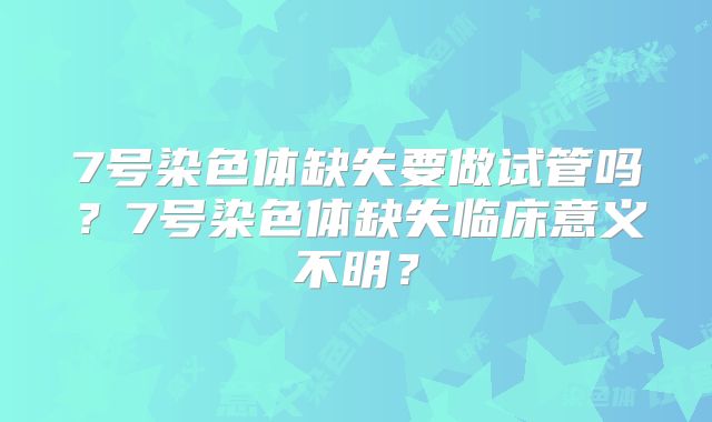 7号染色体缺失要做试管吗？7号染色体缺失临床意义不明？