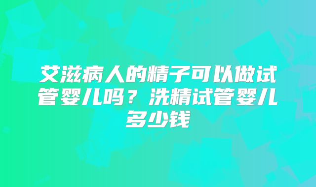 艾滋病人的精子可以做试管婴儿吗？洗精试管婴儿多少钱