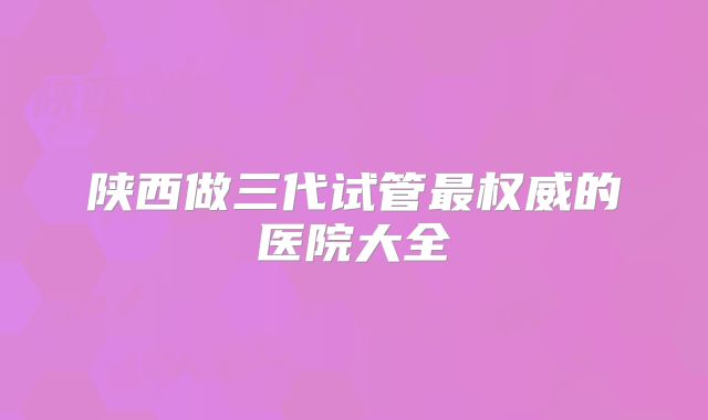 陕西做三代试管最权威的医院大全