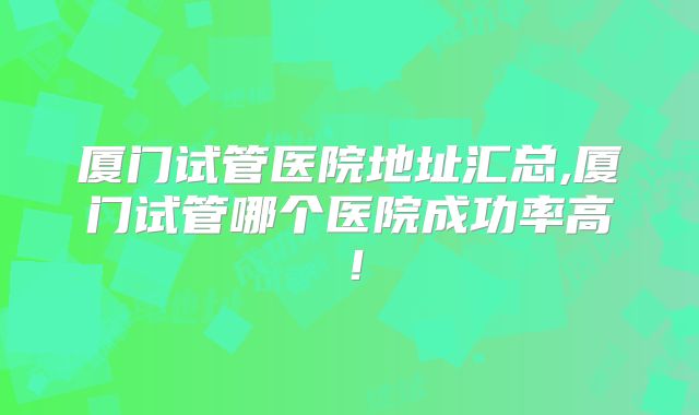 厦门试管医院地址汇总,厦门试管哪个医院成功率高！