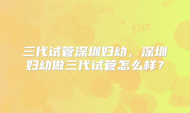 三代试管深圳妇幼，深圳妇幼做三代试管怎么样？