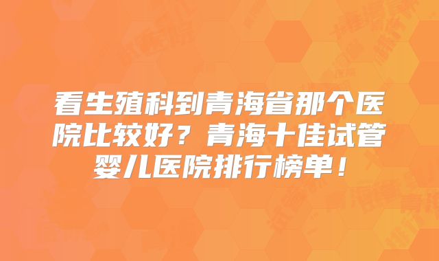 看生殖科到青海省那个医院比较好？青海十佳试管婴儿医院排行榜单！