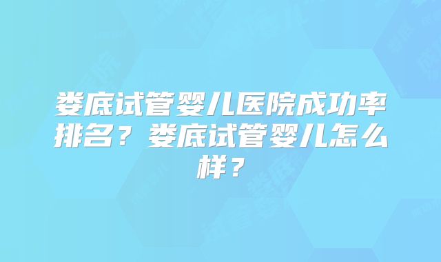 娄底试管婴儿医院成功率排名？娄底试管婴儿怎么样？