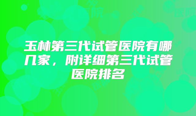 玉林第三代试管医院有哪几家，附详细第三代试管医院排名