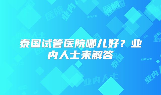 泰国试管医院哪儿好？业内人士来解答
