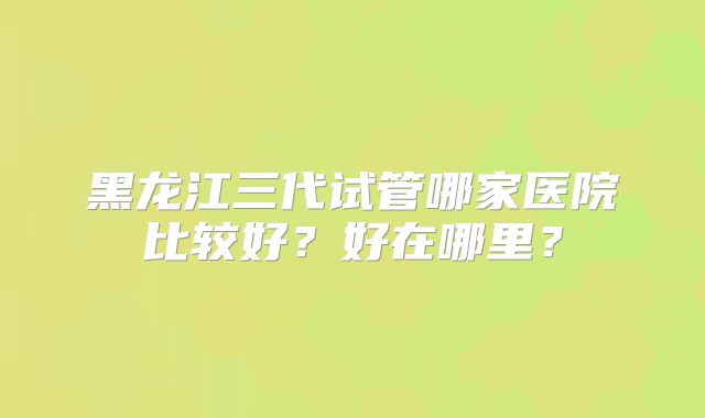黑龙江三代试管哪家医院比较好?好在哪里?