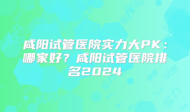 咸阳试管医院实力大PK：哪家好？咸阳试管医院排名2024