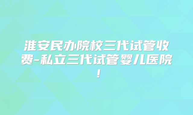 淮安民办院校三代试管收费-私立三代试管婴儿医院!