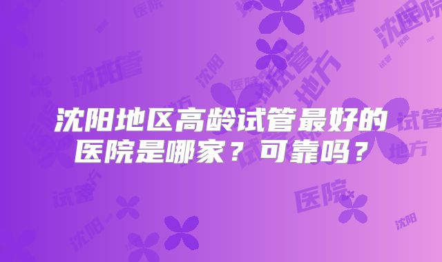 沈阳地区高龄试管最好的医院是哪家?可靠吗?