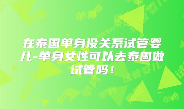 在泰国单身没关系试管婴儿-单身女性可以去泰国做试管吗!