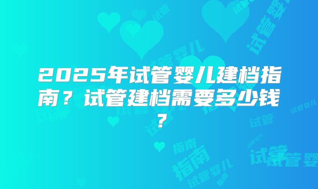 2025年试管婴儿建档指南？试管建档需要多少钱？