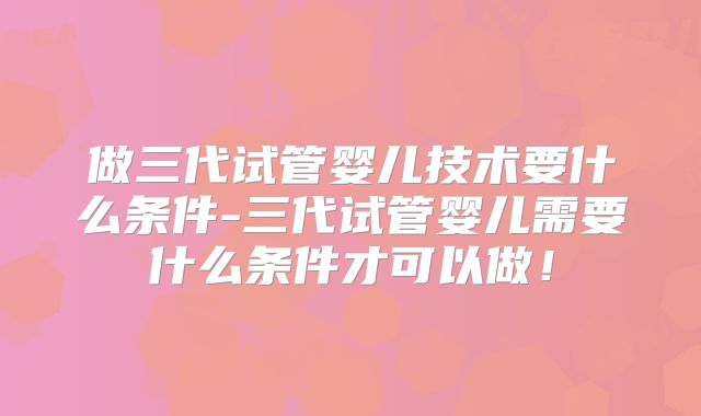 做三代试管婴儿技术要什么条件-三代试管婴儿需要什么条件才可以做！