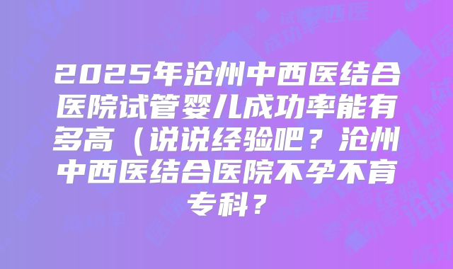 2025年沧州中西医结合医院试管婴儿成功率能有多高（说说经验吧？沧州中西医结合医院不孕不育专科？