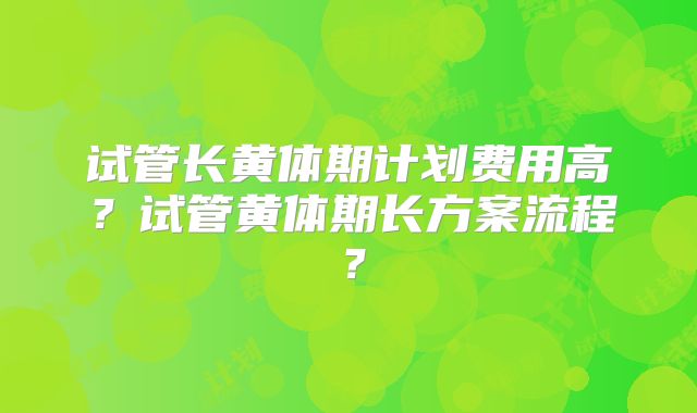试管长黄体期计划费用高？试管黄体期长方案流程？