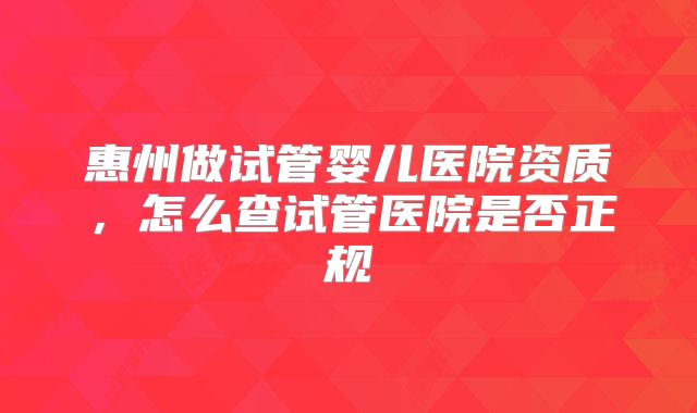 惠州做试管婴儿医院资质，怎么查试管医院是否正规