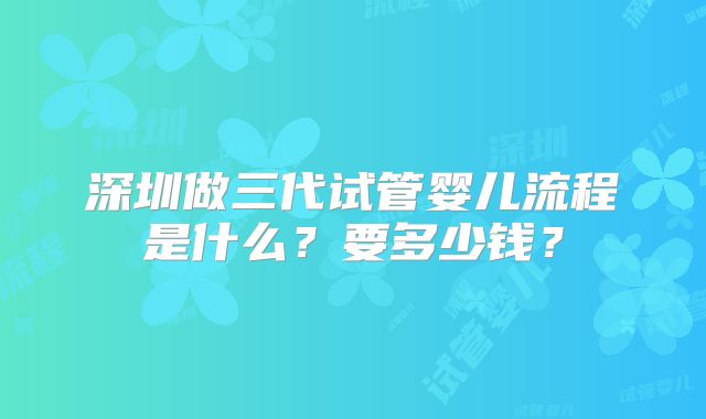 深圳做三代试管婴儿流程是什么?要多少钱?